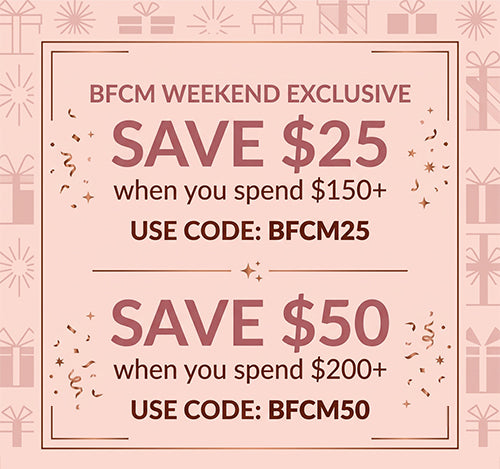 BFCM weekend exclusive: Save $25 when you spend $150+ with code BFCM25. Save $50 when you spend $200+ with code BFCM50.